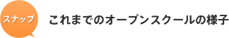 スナップ これまでのオープンスクールの様子