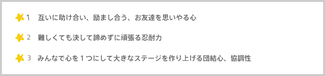 1,互いに助け合い、励まし合う、お友達を思いやる心 2,難しくても決して諦めずに頑張る忍耐力 3,みんなで心を１つにして大きなステージを作り上げる団結心、協調性