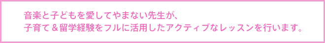 音楽と子どもを愛してやまない先生が、子育て＆留学経験をフルに活用したアクティブなレッスンを行います。