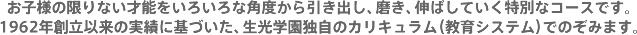 お子様の限りない才能をいろいろな角度から引き出し、磨き、伸ばしていく特別なコースです。1962年創立以来の実績に基づいた、生光学園独自のカリキュラム（教育システム）でのぞみます。